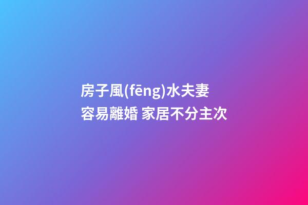 房子風(fēng)水夫妻容易離婚 家居不分主次